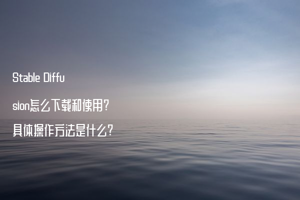 Stable Diffusion怎么下载和使用?具体操作方法是什么?