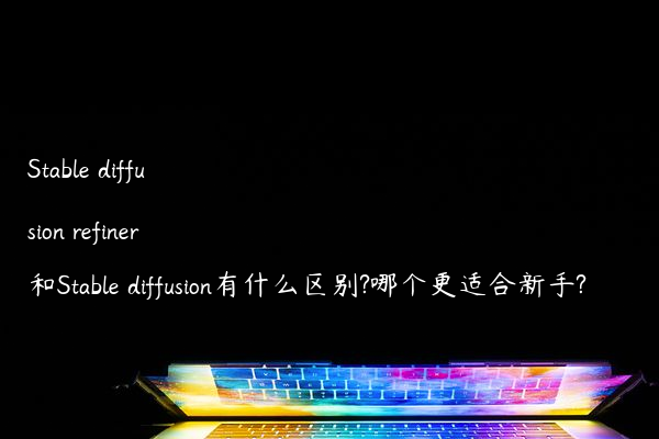 Stable diffusion refiner和Stable diffusion有什么区别?哪个更适合新手?