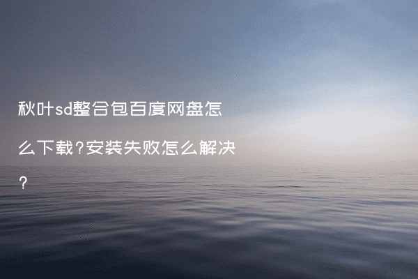 秋叶sd整合包百度网盘怎么下载?安装失败怎么解决?