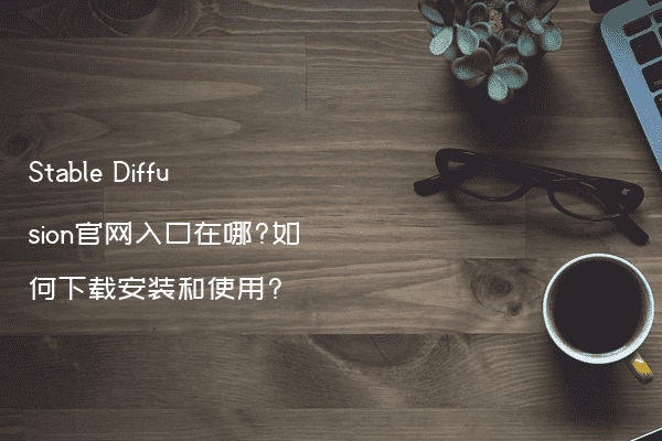 Stable Diffusion官网入口在哪?如何下载安装和使用?