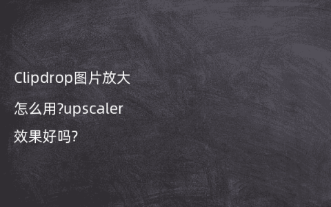 Clipdrop图片放大怎么用?upscaler效果好吗?