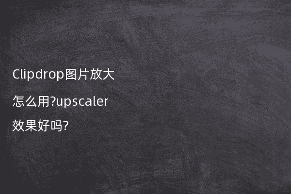 Clipdrop图片放大怎么用?upscaler效果好吗?