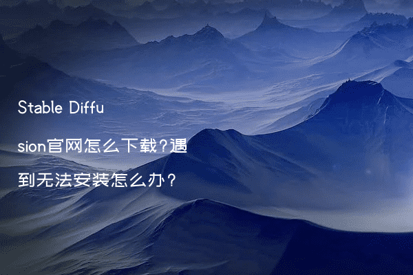 Stable Diffusion官网怎么下载?遇到无法安装怎么办?