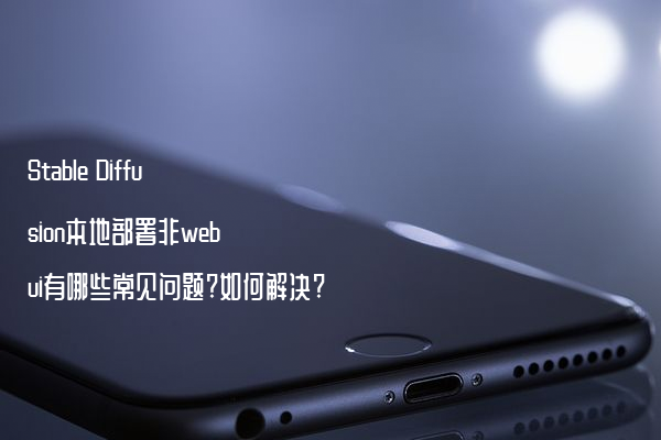 Stable Diffusion本地部署非webui有哪些常见问题?如何解决?