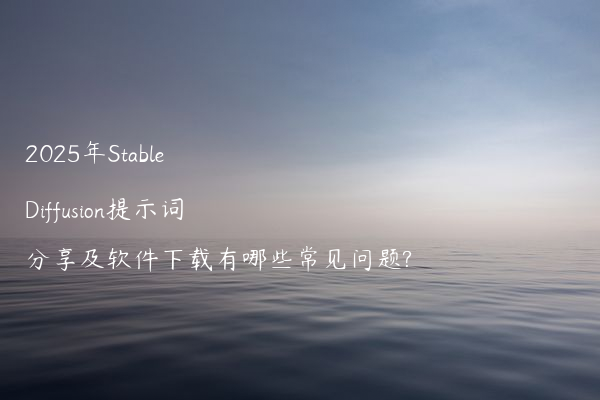 2025年Stable Diffusion提示词分享及软件下载有哪些常见问题?