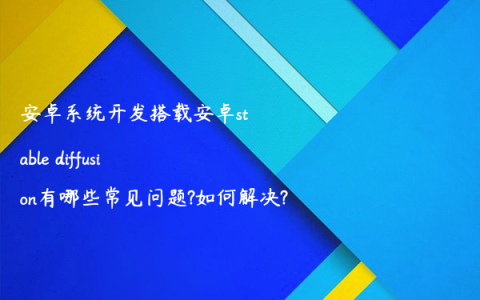 安卓系统开发搭载安卓stable diffusion有哪些常见问题?如何解决?