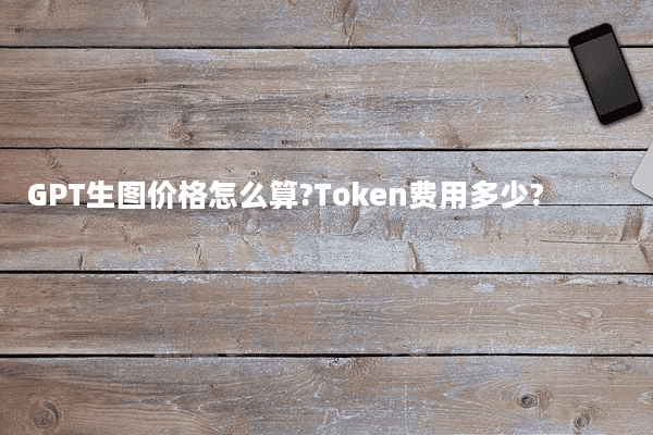 GPT生图价格怎么算?Token费用多少?