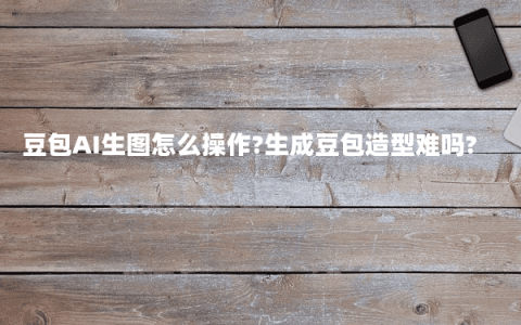 豆包AI生图怎么操作?生成豆包造型难吗?