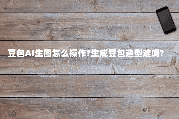 豆包AI生图怎么操作?生成豆包造型难吗?