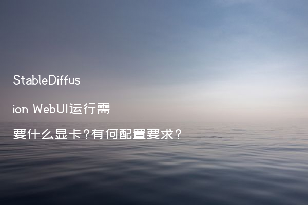 StableDiffusion WebUI运行需要什么显卡?有何配置要求?