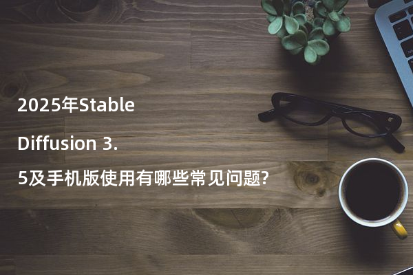 2025年Stable Diffusion 3.5及手机版使用有哪些常见问题?
