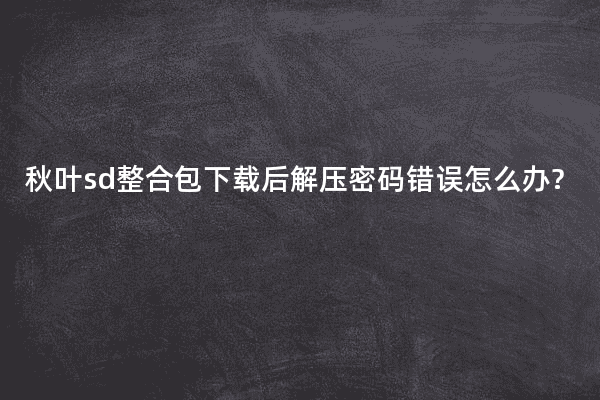 秋叶sd整合包下载后解压密码错误怎么办?