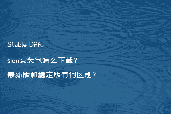 Stable Diffusion安装包怎么下载?最新版和稳定版有何区别?
