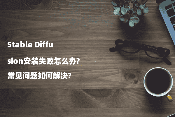 Stable Diffusion安装失败怎么办?常见问题如何解决?