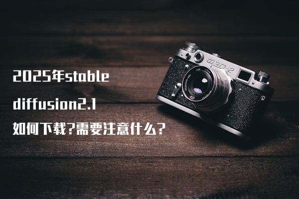 2025年stable diffusion2.1如何下载?需要注意什么?