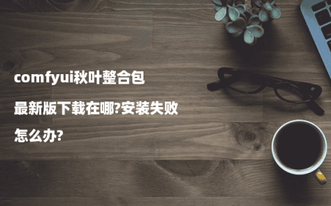 comfyui秋叶整合包最新版下载在哪?安装失败怎么办?