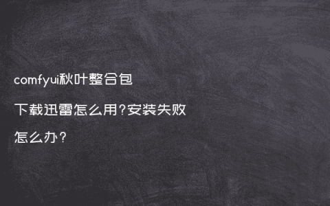 comfyui秋叶整合包下载迅雷怎么用?安装失败怎么办?