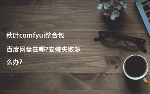 秋叶comfyui整合包百度网盘在哪?安装失败怎么办?
