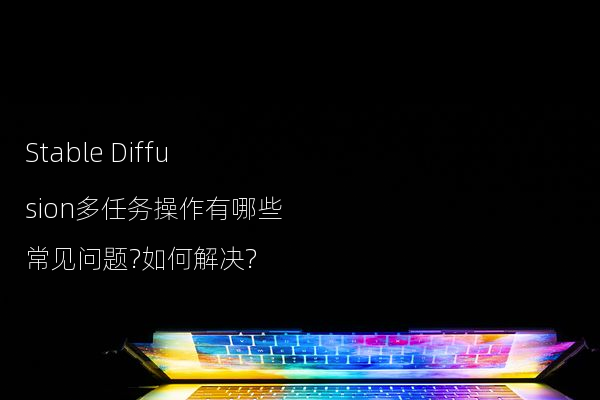 Stable Diffusion多任务操作有哪些常见问题?如何解决?