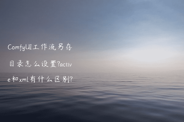 ComfyUI工作流另存目录怎么设置?active和xml有什么区别?