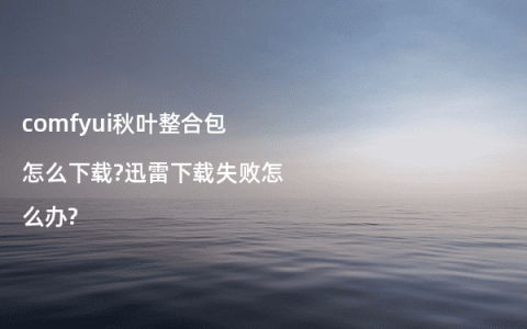 comfyui秋叶整合包怎么下载?迅雷下载失败怎么办?