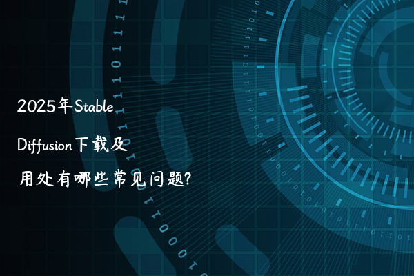 2025年Stable Diffusion下载及用处有哪些常见问题?