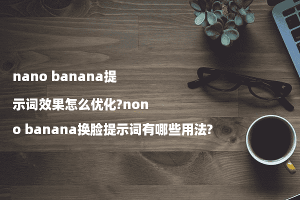 nano banana提示词效果怎么优化?nono banana换脸提示词有哪些用法?