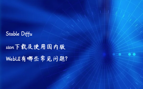 Stable Diffusion下载及使用国内版WebUI有哪些常见问题?