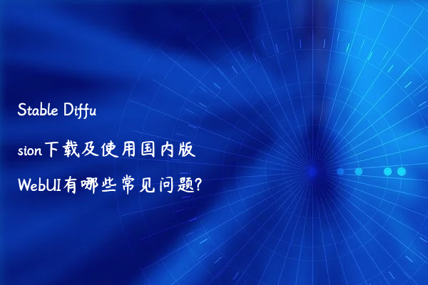 Stable Diffusion下载及使用国内版WebUI有哪些常见问题?