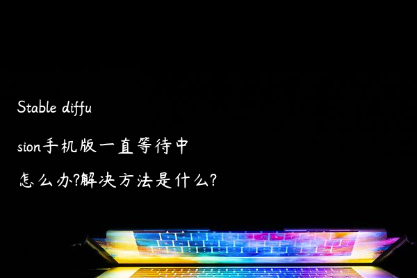 Stable diffusion手机版一直等待中怎么办?解决方法是什么?