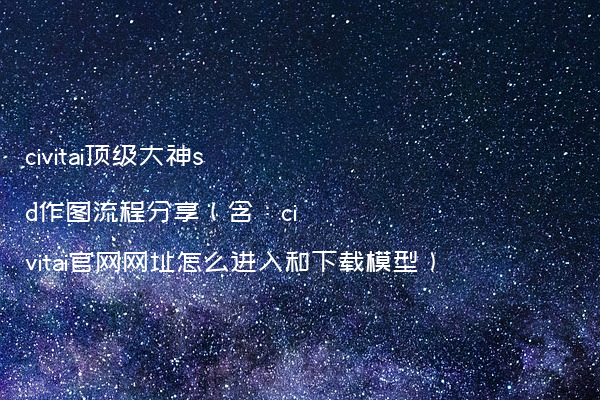 civitai顶级大神sd作图流程分享（含：civitai官网网址怎么进入和下载模型）