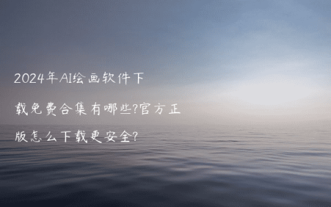 2024年AI绘画软件下载免费合集有哪些?官方正版怎么下载更安全?