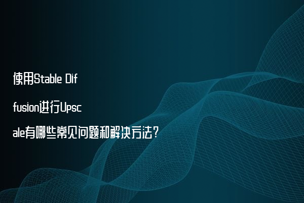 使用Stable Diffusion进行Upscale有哪些常见问题和解决方法?