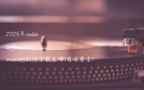 2025年stable diffusion animatediff软件下载在哪?有啥要求?