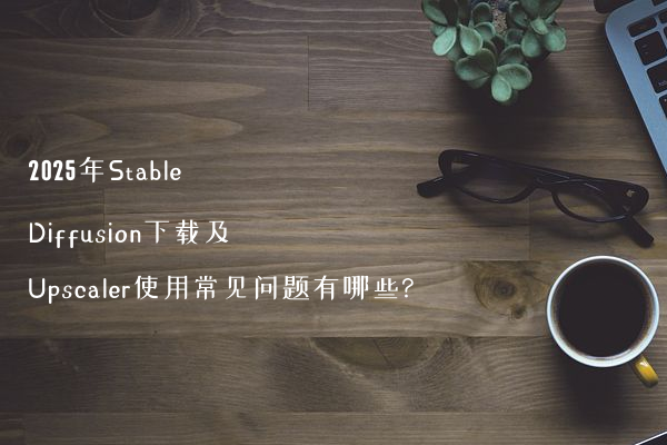 2025年Stable Diffusion下载及Upscaler使用常见问题有哪些?