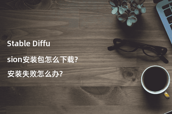 Stable Diffusion安装包怎么下载?安装失败怎么办?