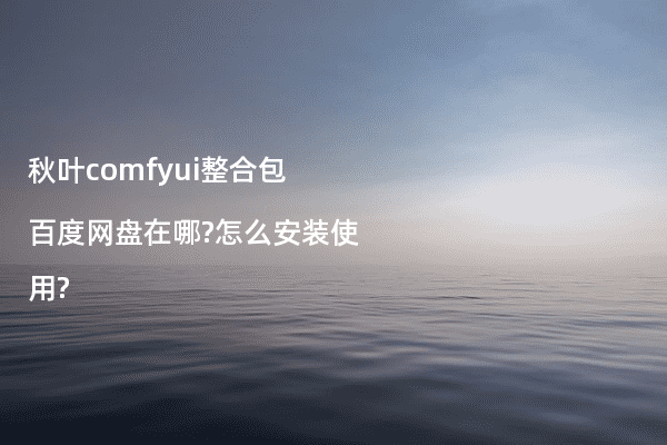秋叶comfyui整合包百度网盘在哪?怎么安装使用?