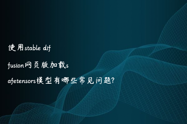 使用stable diffusion网页版加载safetensors模型有哪些常见问题?