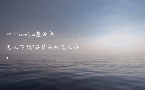 秋叶comfyui整合包怎么下载?安装失败怎么办?