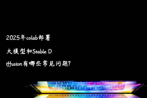 2025年colab部署大模型和Stable Diffusion有哪些常见问题?