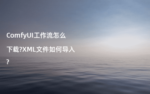 ComfyUI工作流怎么下载?XML文件如何导入?