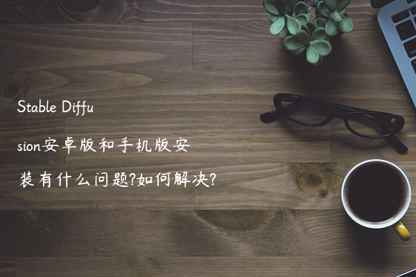Stable Diffusion安卓版和手机版安装有什么问题?如何解决?