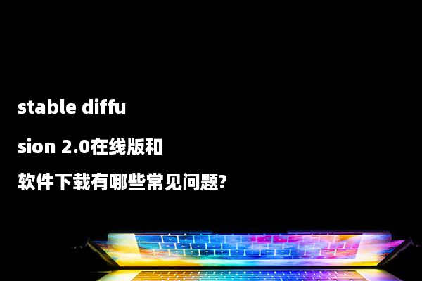 stable diffusion 2.0在线版和软件下载有哪些常见问题?