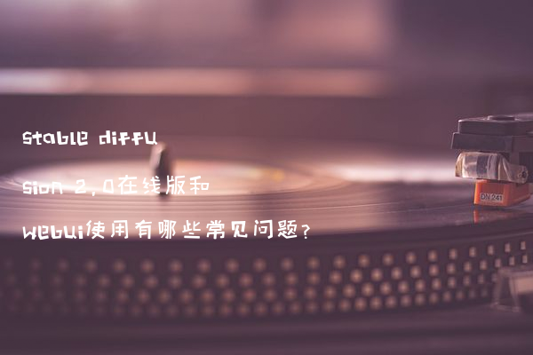 stable diffusion 2.0在线版和webui使用有哪些常见问题?