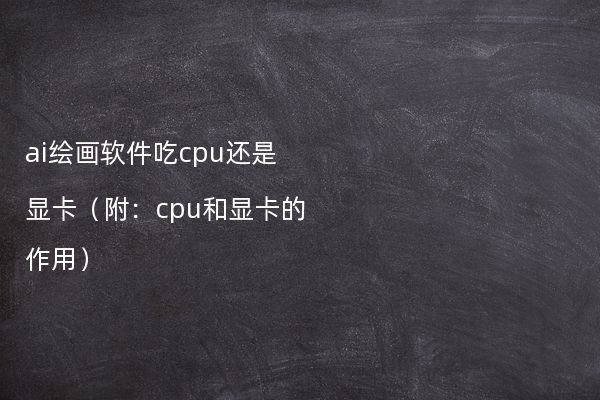 ai绘画软件吃cpu还是显卡（附：cpu和显卡的作用）