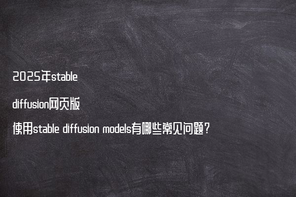 2025年stable diffusion网页版使用stable diffusion models有哪些常见问题?