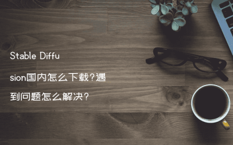 Stable Diffusion国内怎么下载?遇到问题怎么解决?