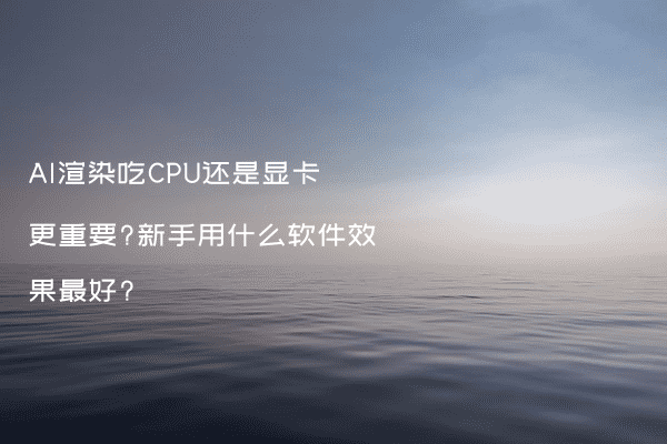 AI渲染吃CPU还是显卡更重要?新手用什么软件效果最好?