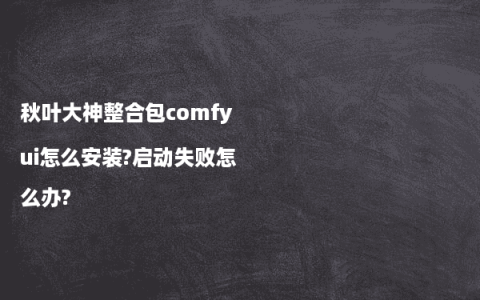 秋叶大神整合包comfyui怎么安装?启动失败怎么办?