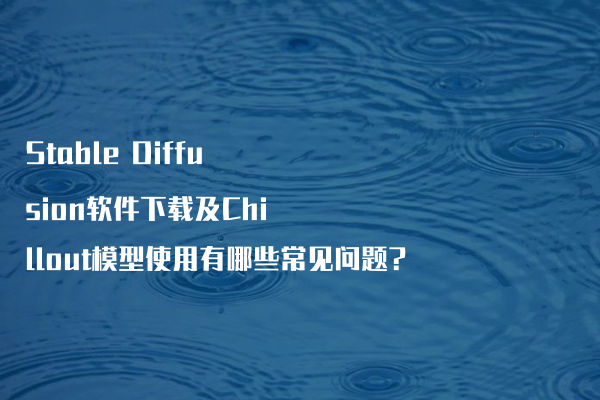 Stable Diffusion软件下载及Chillout模型使用有哪些常见问题?